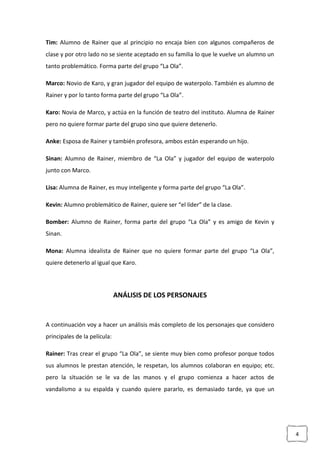 4
Tim: Alumno de Rainer que al principio no encaja bien con algunos compañeros de
clase y por otro lado no se siente aceptado en su familia lo que le vuelve un alumno un
tanto problemático. Forma parte del grupo “La Ola”.
Marco: Novio de Karo, y gran jugador del equipo de waterpolo. También es alumno de
Rainer y por lo tanto forma parte del grupo “La Ola”.
Karo: Novia de Marco, y actúa en la función de teatro del instituto. Alumna de Rainer
pero no quiere formar parte del grupo sino que quiere detenerlo.
Anke: Esposa de Rainer y también profesora, ambos están esperando un hijo.
Sinan: Alumno de Rainer, miembro de “La Ola” y jugador del equipo de waterpolo
junto con Marco.
Lisa: Alumna de Rainer, es muy inteligente y forma parte del grupo “La Ola”.
Kevin: Alumno problemático de Rainer, quiere ser “el líder” de la clase.
Bomber: Alumno de Rainer, forma parte del grupo “La Ola” y es amigo de Kevin y
Sinan.
Mona: Alumna idealista de Rainer que no quiere formar parte del grupo “La Ola”,
quiere detenerlo al igual que Karo.
ANÁLISIS DE LOS PERSONAJES
A continuación voy a hacer un análisis más completo de los personajes que considero
principales de la película:
Rainer: Tras crear el grupo “La Ola”, se siente muy bien como profesor porque todos
sus alumnos le prestan atención, le respetan, los alumnos colaboran en equipo; etc.
pero la situación se le va de las manos y el grupo comienza a hacer actos de
vandalismo a su espalda y cuando quiere pararlo, es demasiado tarde, ya que un
 