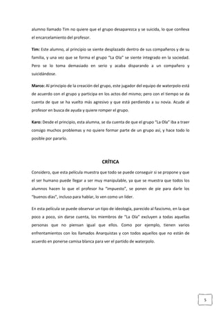 5
alumno llamado Tim no quiere que el grupo desaparezca y se suicida, lo que conlleva
el encarcelamiento del profesor.
Tim: Este alumno, al principio se siente desplazado dentro de sus compañeros y de su
familia, y una vez que se forma el grupo “La Ola” se siente integrado en la sociedad.
Pero se lo toma demasiado en serio y acaba disparando a un compañero y
suicidándose.
Marco: Al principio de la creación del grupo, este jugador del equipo de waterpolo está
de acuerdo con el grupo y participa en los actos del mismo; pero con el tiempo se da
cuenta de que se ha vuelto más agresivo y que está perdiendo a su novia. Acude al
profesor en busca de ayuda y quiere romper el grupo.
Karo: Desde el principio, esta alumna, se da cuenta de que el grupo “La Ola” iba a traer
consigo muchos problemas y no quiere formar parte de un grupo así, y hace todo lo
posible por pararlo.
CRÍTICA
Considero, que esta película muestra que todo se puede conseguir si se propone y que
el ser humano puede llegar a ser muy manipulable, ya que se muestra que todos los
alumnos hacen lo que el profesor ha “impuesto”, se ponen de pie para darle los
“buenos días”, incluso para hablar, lo ven como un líder.
En esta película se puede observar un tipo de ideología, parecido al fascismo, en la que
poco a poco, sin darse cuenta, los miembros de “La Ola” excluyen a todas aquellas
personas que no piensan igual que ellos. Como por ejemplo, tienen varios
enfrentamientos con los llamados Anarquistas y con todos aquellos que no están de
acuerdo en ponerse camisa blanca para ver el partido de waterpolo.
 