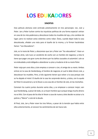 6
LOS EDUKADORES
SINOPSIS
Esta película alemana está centrada prácticamente en tres personajes: Jan, Jule y
Peter. Jan y Peter luchan contra las injusticias políticas de una forma especial: entran
en casa de los más poderosos y descolocan todos los muebles de lujo, y los cambian de
lugar; pero no realizan actos violentos como robar. Éstos, cuando dejan toda la casa
descolocada, añaden una nota para el dueño de la misma, y lo firman haciéndose
llamar: “Los Educadores”.
Jule, es la novia de Peter; y desconoce que Jan y Peter son “los educadores”. Hace un
tiempo atrás, Jule tuvo un accidente de coche con un hombre de negocios; y ésta le
tiene que pagar una gran suma de dinero por los daños causados al automóvil. Jule se
ve endeudada y está obligada a abandonar su piso y mudarse al de su novio Peter.
Peter viaja por unos días y Jule empieza a conocer a Jan, el amigo de su novio. Ambos
entran en la casa de Hardenberg, el hombre de negocios al cual le debe dinero Jule, y
descolocan los muebles. Pero, al día siguiente tienen que volver a la casa porque Jule
se ha dejado el móvil. El dueño de la casa les sorprende dentro, y éstos, con la ayuda
de Peter le secuestran y se lo llevan a una casa de un familiar de Jule, en las montañas.
Conviven los cuatro juntos durante varios días, y se empiezan a conocer mejor; ven
que Hardenberg, a pesar de todo, es un buen hombre que aunque tenga mucho dinero
no es feliz. Con el paso de los días le llevan a casa de nuevo y éste decide no avisar a la
policía y “liberar” a Jule de la deuda.
Al final, Jule, Jan y Peter viven los tres felices, a pesar de la tensión que había entre
ellos anteriormente, al conocer los sentimientos de Jan hacia Jule.
 