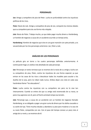 7
PERSONAJES
Jan: Amigo y compañero de piso de Peter. Lucha en profundidad contra las injusticias
políticas de los ricos.
Peter: Novio de Jule. Amigo y compañero de piso de Jan, comparte los mismos ideales
que su compañero pero de una forma más relajada.
Jule: Novia de Peter. Trabaja mucho, ya que debe pagar mucho dinero a Hardenberg,
un hombre de negocios a causa de un accidente ocurrido un tiempo atrás.
Hardenberg: Hombre de negocios que vive en una gran mansión con yate privado, y es
secuestrado por los tres personajes anteriores: Jan, Peter y Jule.
ANÁLISIS DE LOS PERSONAJES
La película gira en torno a los cuatro personajes definidos anteriormente. A
continuación hago un análisis más detallado de cada personaje.
Jan: Personaje un tanto nervioso que se enamora de la novia de su amigo y lucha con
su compañero de piso, Peter, contra las injusticias de una forma especial; ya que
entran en las casas de los ricos a descolocar todos los muebles para asustar a los
dueños de la casa, pero no roban nada nunca. Ambos dejan una nota en cada casa
haciéndose llamar “los educadores”.
Peter: Lucha contra las injusticias con su compañero Jan pero no lo vive tan
intensamente. Cuando se entera de que su amigo está enamorado de su novia, se
pone muy agresivo con él, pero al final la amistad rompe esa tensión.
Jule: Personaje que, a causa de un accidente con un hombre de negocios llamado
Hardenberg, se ve obligada a pagar una gran suma de dinero por los daños causados a
su coche de lujo. Tiene muchas deudas y abandona su piso para mudarse a la casa de
su novio Peter, compartida con Jan. Con el paso del tiempo conoce un poco más al
amigo de su novio, y se enamora de él.
 