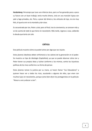 8
Hardenberg: Personaje que tuvo una infancia dura, pero se fue ganando poco a poco
su futuro con un buen trabajo; tenía mucho dinero, vivía en una mansión lujosa con
yate y lago privados, etc. Pero, a pesar del dinero y los artículos de lujo, no era muy
feliz, él quería vivir en la montaña y dar clase.
Es secuestrado por Jan, Peter y Jule; pero al final, tras la convivencia, se conocen más y
se da cuenta de todo lo que tiene sin necesitarlo. Más tarde, regresa a casa, saldando
la deuda que tenía con Jule.
CRÍTICA
Esta película muestra cómo se puede luchar por algo que ves injusto.
Estos jóvenes idealistas deben enfrentarse a los valores de la generación en el poder.
Se muestra un tipo de ideología (Capitalista), ya que se puede observar cómo Jan y
Peter tienen sus propias ideas y luchan conforme a las mismas, contra las injusticias
políticas de los ricos conforme a su forma de pensar.
Estos jóvenes toman la justicia por su mano, se hacen llamar “Los Educadores” y
quieren hacer ver a todos los ricos, asustando a algunos de ellos, que viven con
muchos lujos sin necesitarlos, porque como bien dicen los protagonistas en la película:
“Atacar a uno y educar a cien”.
 