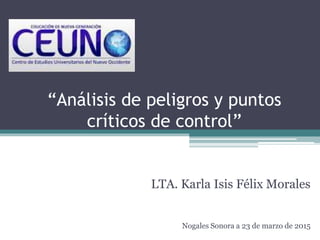 “Análisis de peligros y puntos
críticos de control”
LTA. Karla Isis Félix Morales
Nogales Sonora a 23 de marzo de 2015
 
