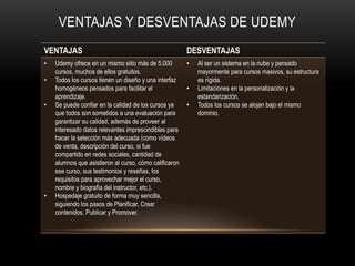 VENTAJAS DESVENTAJAS
• Udemy ofrece en un mismo sitio más de 5.000
cursos, muchos de ellos gratuitos.
• Todos los cursos tienen un diseño y una interfaz
homogéneos pensados para facilitar el
aprendizaje.
• Se puede confiar en la calidad de los cursos ya
que todos son sometidos a una evaluación para
garantizar su calidad, además de proveer al
interesado datos relevantes imprescindibles para
hacer la selección más adecuada (como vídeos
de venta, descripción del curso, si fue
compartido en redes sociales, cantidad de
alumnos que asistieron al curso, cómo calificaron
ese curso, sus testimonios y reseñas, los
requisitos para aprovechar mejor el curso,
nombre y biografía del instructor, etc.).
• Hospedaje gratuito de forma muy sencilla,
siguiendo los pasos de Planificar, Crear
contenidos, Publicar y Promover.
• Al ser un sistema en la nube y pensado
mayormente para cursos masivos, su estructura
es rígida.
• Limitaciones en la personalización y la
estandarización.
• Todos los cursos se alojan bajo el mismo
dominio.
VENTAJAS Y DESVENTAJAS DE UDEMY
 