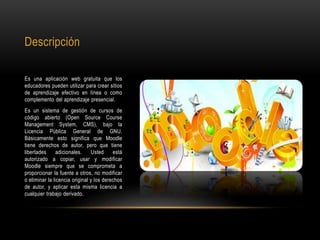 Descripción
Es una aplicación web gratuita que los
educadores pueden utilizar para crear sitios
de aprendizaje efectivo en línea o como
complemento del aprendizaje presencial.
Es un sistema de gestión de cursos de
código abierto (Open Source Course
Management System, CMS), bajo la
Licencia Pública General de GNU.
Básicamente esto significa que Moodle
tiene derechos de autor, pero que tiene
libertades adicionales. Usted está
autorizado a copiar, usar y modificar
Moodle siempre que se comprometa a
proporcionar la fuente a otros, no modificar
o eliminar la licencia original y los derechos
de autor, y aplicar esta misma licencia a
cualquier trabajo derivado.
 
