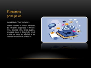 Funciones
principales
1.-VARIEDAD DE ACTIVIDADES
Existen alrededor de 20 tipos diferentes
de actividades disponibles en Moodle:
foros, glosarios, wikis, tareas, quizzes,
encuestas, bases de datos (entre otras)
y cada una puede ser adaptada a las
necesidades propias de cada curso.
 