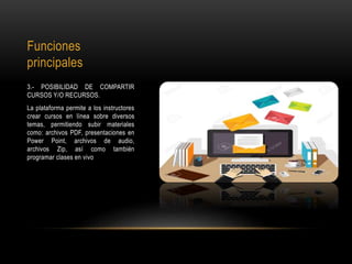 Funciones
principales
3.- POSIBILIDAD DE COMPARTIR
CURSOS Y/O RECURSOS.
La plataforma permite a los instructores
crear cursos en línea sobre diversos
temas, permitiendo subir materiales
como: archivos PDF, presentaciones en
Power Point, archivos de audio,
archivos Zip, así como también
programar clases en vivo
 