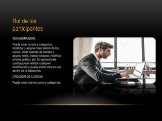 Rol de los
participantes
ADMINISTRADOR:
Puede crear cursos y categorías,
modificar y asignar roles dentro de los
cursos, crear cuentas de acceso y
asignar roles, instalar bloques, modificar
el tema gráfico, etc. En general esta
cuenta puede realizar cualquier
modificación y puede existir más de uno
dentro de la plataforma.
CREADOR DE CURSOS:
Puede crear nuevos curso y categorías.
 