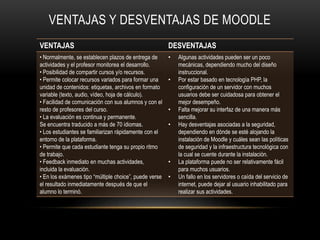 VENTAJAS DESVENTAJAS
• Normalmente, se establecen plazos de entrega de
actividades y el profesor monitorea el desarrollo.
• Posibilidad de compartir cursos y/o recursos.
• Permite colocar recursos variados para formar una
unidad de contenidos: etiquetas, archivos en formato
variable (texto, audio, vídeo, hoja de cálculo).
• Facilidad de comunicación con sus alumnos y con el
resto de profesores del curso.
• La evaluación es continua y permanente.
Se encuentra traducido a más de 70 idiomas.
• Los estudiantes se familiarizan rápidamente con el
entorno de la plataforma.
• Permite que cada estudiante tenga su propio ritmo
de trabajo.
• Feedback inmediato en muchas actividades,
incluida la evaluación.
• En los exámenes tipo “múltiple choice”, puede verse
el resultado inmediatamente después de que el
alumno lo terminó.
• Algunas actividades pueden ser un poco
mecánicas, dependiendo mucho del diseño
instruccional.
• Por estar basado en tecnología PHP, la
configuración de un servidor con muchos
usuarios debe ser cuidadosa para obtener el
mejor desempeño.
• Falta mejorar su interfaz de una manera más
sencilla.
• Hay desventajas asociadas a la seguridad,
dependiendo en dónde se esté alojando la
instalación de Moodle y cuáles sean las políticas
de seguridad y la infraestructura tecnológica con
la cual se cuente durante la instalación.
• La plataforma puede no ser relativamente fácil
para muchos usuarios.
• Un fallo en los servidores o caída del servicio de
internet, puede dejar al usuario inhabilitado para
realizar sus actividades.
VENTAJAS Y DESVENTAJAS DE MOODLE
 