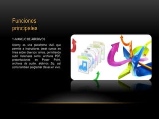 Funciones
principales
1.-MANEJO DE ARCHIVOS
Udemy es una plataforma LMS que
permite a instructores crear cursos en
línea sobre diversos temas, permitiendo
subir materiales como: archivos PDF,
presentaciones en Power Point,
archivos de audio, archivos Zip, así
como también programar clases en vivo.
 