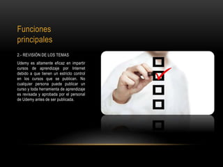 Funciones
principales
2.- REVISIÓN DE LOS TEMAS
Udemy es altamente eficaz en impartir
cursos de aprendizaje por Internet
debido a que tienen un estricto control
en los cursos que se publican. No
cualquier persona puede publicar un
curso y toda herramienta de aprendizaje
es revisada y aprobada por el personal
de Udemy antes de ser publicada.
 
