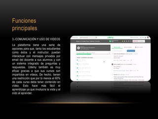 Funciones
principales
3.-COMUNICACIÓN Y USO DE VIDEOS
La plataforma tiene una serie de
opciones para que, tanto los estudiantes
como éstos y el instructor, puedan
interactuar con mensajes privados por
email del docente a sus alumnos y con
un sistema integrado de preguntas y
respuestas. Udemy también es muy
eficaz gracias a que sus cursos son
impartidos en videos. De hecho, tienen
una restricción que por lo menos el 60%
de cada curso debe tener contenido en
vídeo. Esto hace más fácil el
aprendizaje ya que involucra la vista y el
oído al aprender.
 