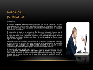Rol de los
participantes
PROFESOR:
El tutor es consultor de información, pues tiene que buscar los datos y recursos
para la formación, así como para atender la demanda de información adicional por
parte de los alumnos. Pasa pues de ser la fuente de información a ser el encargado
de facilitar la información.
El tutor debe ser guía en el aprendizaje. Por la propia naturaleza de este tipo de
formación, a veces el alumno puede sentirse un poco “desamparado”. El formador es
el único que puede guiar y aconsejar al alumno sobre el mejor camino para alcanzar
los objetivos formativos. También será clave a la hora de motivar al alumno para el
logro de estos objetivos.
La formación virtual dificulta la socialización de los alumnos. Por ello, es bueno que
el tutor fomente la cohesión del grupo animando a los participantes a compartir
información y a participar en la discusión de la misma, dado que esto favorece
un aprendizaje de forma conjunta y evita el aislamiento de los alumnos.
A menudo el tutor tendrá que diseñar y adaptar los contenidos de sus
propios cursos para la hacerlos adecuados para el entorno virtual. Además,
debe ofrecer al alumno un método de aprendizaje y una planificación que le ayude a
avanzar por sí mismo (aunque con la supervisión activa de su tutor) durante el
proceso formativo.
 
