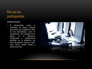 Rol de los
participantes
ADMINISTRADOR:
• El Administrador tendrá la
posibilidad de realizar cualquier
tarea dentro de la plataforma, tanto
de tipo administrativo, como no
administrativo. Se encargará de la
gestión de la apariencia,
configuración y características
generales de la plataforma, así
como de gestionar usuarios y roles,
crear cursos, asignar tutores y
actuar como tutor.
 
