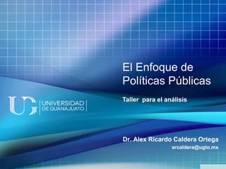 El Enfoque de
Políticas Públicas
Taller para el análisis
Dr. Alex Ricardo Caldera Ortega
arcaldera@ugto.mx
 