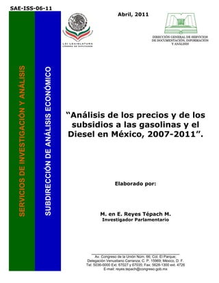 SAE-ISS-06-11
                                                                                                     Abril, 2011



                                                                                                                          DIRECCIÓN GENERAL DE SERVICIOS
                                                                                                                          DE DOCUMENTACIÓN, INFORMACIÓN
                                                                                                                                    Y ANÁLISIS
  SERVICIOS DE INVESTIGACIÓN Y ANÁLISIS


                                          SUBDIRECCIÓN DE ANÁLISIS ECONÓMICO




                                                                               “Análisis de los precios y de los
                                                                                subsidios a las gasolinas y el
                                                                               Diesel en México, 2007-2011”.
                                                                                                                 
                                                                                                                 
                                                                                                                 
                                                                                                                 
                                                                                                                 




                                                                                                    Elaborado por:




                                                                                           M. en E. Reyes Tépach M.
                                                                                            Investigador Parlamentario



                                                                                                                 
                                                                                                                 

                                                                                                                 


                                                                                      _________________________________________
                                                                                         Av. Congreso de la Unión Núm. 66; Col. El Parque;
                                                                                    Delegación Venustiano Carranza; C. P. 15969; México, D. F.
                                                                                   Tel: 5036-0000 Ext. 67027 y 67035; Fax: 5628-1300 ext. 4726
                                                                                              E-mail: reyes.tepach@congreso.gob.mx
 