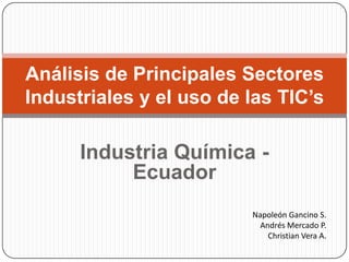 Industria Química - Ecuador Análisis de Principales Sectores Industriales y el uso de las TIC’s Napoleón Gancino S. Andrés Mercado P. Christian Vera A. 