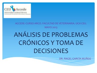ANÁLISIS DE PROBLEMAS
CRÓNICOS Y TOMA DE
DECISIONES
ACCEDE: CURSO ARCO. FACULTAD DE VETERINARIA. UCH CEU.
MAYO 2013
DR. ÁNGEL GARCÍA MUÑOZ
 