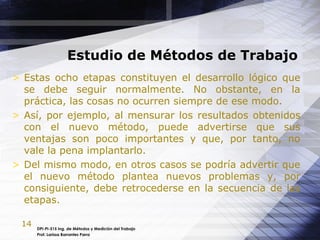 14
Estudio de Métodos de Trabajo
DPI-PI-515 Ing. de Métodos y Medición del Trabajo
Prof. Larissa Barrantes Parra
> Estas ocho etapas constituyen el desarrollo lógico que
se debe seguir normalmente. No obstante, en la
práctica, las cosas no ocurren siempre de ese modo.
> Así, por ejemplo, al mensurar los resultados obtenidos
con el nuevo método, puede advertirse que sus
ventajas son poco importantes y que, por tanto, no
vale la pena implantarlo.
> Del mismo modo, en otros casos se podría advertir que
el nuevo método plantea nuevos problemas y, por
consiguiente, debe retrocederse en la secuencia de las
etapas.
 