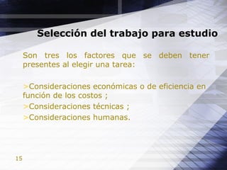 15
Selección del trabajo para estudio
Son tres los factores que se deben tener
presentes al elegir una tarea:
>Consideraciones económicas o de eficiencia en
función de los costos ;
>Consideraciones técnicas ;
>Consideraciones humanas.
 