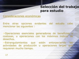 17
Selección del trabajo
para estudio
Consideraciones económicas
Entre otras opciones evidentes del estudio cabe
mencionar las siguientes :
>Operaciones esenciales generadoras de beneficios o
costosas, u operaciones con los máximos índices de
desechos.
>Estrangulamientos que estén entorpeciendo las
actividades de producción u operaciones largas que
requieren mucho tiempo.
 