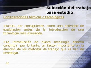 20
Selección del trabajo
para estudio
Consideraciones técnicas o tecnológicas
>Actúa, por consiguiente, como una actividad de
exploración antes de la introducción de una
tecnología más avanzada.
>La introducción de nueva tecnología debería
constituir, por lo tanto, un factor importante en la
elección de los métodos de trabajo que se han de
investigar.
 