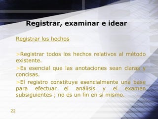 22
Registrar, examinar e idear
Registrar los hechos
>Registrar todos los hechos relativos al método
existente.
>Es esencial que las anotaciones sean claras y
concisas.
>El registro constituye esencialmente una base
para efectuar el análisis y el examen
subsiguientes ; no es un fin en si mismo.
 