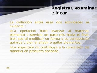 25
Registrar, examinar
e idear
La distinción entre esas dos actividades es
evidente :
>La operación hace avanzar al material,
elemento o servicio un paso mis hacia el final,
bien sea al modificar su forma o su composición
química o bien al añadir o quitar elementos.
>La inspección no contribuye a la conversión del
material en producto acabado.
 