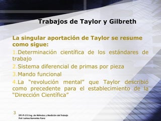 3
Trabajos de Taylor y Gilbreth
La singular aportación de Taylor se resume
como sigue:
1.Determinación científica de los estándares de
trabajo
2.Sistema diferencial de primas por pieza
3.Mando funcional
4.La “revolución mental” que Taylor describió
como precedente para el establecimiento de la
“Dirección Científica”
DPI-PI-515 Ing. de Métodos y Medición del Trabajo
Prof. Larissa Barrantes Parra
 