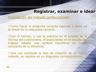 45
Registrar, examinar e idear
Concepción del método perfeccionado:
Como hacer la pregunta correcta equivale a tener ya
la mitad de la respuesta correcto.
Con el tiempo, y con la práctica en el empleo de la
técnica del cuestionario, el especialista en el estudio del
trabajo adopta una actitud inquisitiva en busca
constante de la eficiencia.
Una vez concluida la fase de creación de un nuevo
método, se registra en un diagrama correspondiente.
 