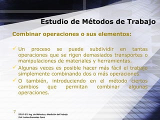 7
Estudio de Métodos de Trabajo
DPI-PI-515 Ing. de Métodos y Medición del Trabajo
Prof. Larissa Barrantes Parra
Combinar operaciones o sus elementos:
 Un proceso se puede subdividir en tantas
operaciones que se rigen demasiados transportes o
manipulaciones de materiales y herramientas.
 Algunas veces es posible hacer más fácil el trabajo
simplemente combinando dos o más operaciones.
 O también, introduciendo en el método ciertos
cambios que permitan combinar algunas
operaciones.
 