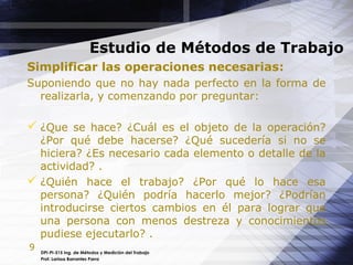 9
Estudio de Métodos de Trabajo
DPI-PI-515 Ing. de Métodos y Medición del Trabajo
Prof. Larissa Barrantes Parra
Simplificar las operaciones necesarias:
Suponiendo que no hay nada perfecto en la forma de
realizarla, y comenzando por preguntar:
 ¿Que se hace? ¿Cuál es el objeto de la operación?
¿Por qué debe hacerse? ¿Qué sucedería si no se
hiciera? ¿Es necesario cada elemento o detalle de la
actividad? .
 ¿Quién hace el trabajo? ¿Por qué lo hace esa
persona? ¿Quién podría hacerlo mejor? ¿Podrían
introducirse ciertos cambios en él para lograr que
una persona con menos destreza y conocimientos
pudiese ejecutarlo? .
 