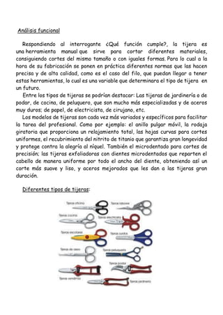 Análisis funcional
Respondiendo al interrogante ¿Qué función cumple?, la tijera es
una herramienta manual que sirve para cortar diferentes materiales,
consiguiendo cortes del mismo tamaño o con iguales formas. Para lo cual a la
hora de su fabricación se ponen en práctica diferentes normas que las hacen
precisa y de alta calidad, como es el caso del filo, que puedan llegar a tener
estas herramientas, lo cual es una variable que determinara el tipo de tijera en
un futuro.
Entre los tipos de tijeras se podrían destacar: Las tijeras de jardinería o de
podar, de cocina, de peluquero, que son mucho más especializadas y de aceros
muy duros; de papel, de electricista, de cirujano, etc.
Los modelos de tijeras son cada vez más variados y específicos para facilitar
la tarea del profesional. Como por ejemplo: el anillo pulgar móvil, la rodaja
giratoria que proporciona un relajamiento total, las hojas curvas para cortes
uniformes, el recubrimiento del nitrito de titanio que garantiza gran longevidad
y protege contra la alegría al níquel. También el microdentado para cortes de
precisión; las tijeras exfoliadoras con dientes microdentados que reparten el
cabello de manera uniforme por todo el ancho del diente, obteniendo así un
corte más suave y liso, y aceros mejorados que les dan a las tijeras gran
duración.
Diferentes tipos de tijeras:
 