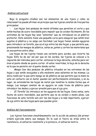 Análisis estructural
Bajo la pregunta ¿Cuáles son los elementos de una tijera y cómo se
relacionan? se puede afirmar en principio que las tijeras constan de tres partes
principales:
- Las Hojas: Son pedazos de metal afilados que permiten el corte y que
están hechas de acero inoxidable para impedir que se oxiden fácilmente. En los
extremos de las hojas hay unos “salientes” que se introducen en un plástico
protector. Este saliente tiene una pequeña curva para asegurar que estén bien
sujetos al plástico y no salga con facilidad. Las hojas tienen sendos agujeros
para introducir un tornillo, que es el eje entre las dos hojas, y que permite que,
presionando los mangos de plástico, estas se junten y corten los materiales que
se encuentren entre ellas.
Las hojas de las tijeras tienen una variante para zurdos, que invierte las
hojas. Esto ha de ser así por que en los zurdos, las tijeras se colocan a la
izquierda del individuo para cortar, entonces la hoja derecha, estorba para ver
bien el punto donde se quiere cortar. Al estar invertidas, la hoja de la derecha
es la que no permite ver el punto donde cortar.
- Mango: Son dos pedazos de plástico situados en los extremos de las
hojas y que están encajados a ella mediante unos salientes en las mismas. La
única razón por la que este mango es de plástico es que permita que la mano no
este en contacto con el metal; pueden ser perfectamente eliminados, y en su
lugar, se extenderían las hojas de metal que tendrían la misma forma que el
mango. Los mangos constan de un agujero en cada trozo de plástico para
introducir los dedos y ejercer presión para que el eje gire.
- El Tornillo: Se introduce en los agujeros de las hojas. Como estas, esta
hecho de acero inoxidable, que permite que no se oxiden a medio plazo. Las
funciones de este tornillo son unir las dos hojas y la más importante, ejercer
de eje entre las dos hojas para que puedan girar.
Análisis del funcionamiento
Las tijeras funcionan simultáneamente con la acción de palanca (de primer
orden) ejercida sobre sus mangos. En la cual el fulcro se sitúa entre la
resistencia, el esfuerzo resistente y la potencia, el esfuerzo motriz.
 