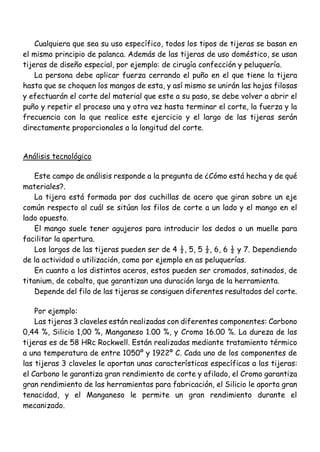 Cualquiera que sea su uso específico, todos los tipos de tijeras se basan en
el mismo principio de palanca. Además de las tijeras de uso doméstico, se usan
tijeras de diseño especial, por ejemplo: de cirugía confección y peluquería.
La persona debe aplicar fuerza cerrando el puño en el que tiene la tijera
hasta que se choquen los mangos de esta, y así mismo se unirán las hojas filosas
y efectuarán el corte del material que este a su paso, se debe volver a abrir el
puño y repetir el proceso una y otra vez hasta terminar el corte, la fuerza y la
frecuencia con la que realice este ejercicio y el largo de las tijeras serán
directamente proporcionales a la longitud del corte.
Análisis tecnológico
Este campo de análisis responde a la pregunta de ¿Cómo está hecha y de qué
materiales?.
La tijera está formada por dos cuchillas de acero que giran sobre un eje
común respecto al cuál se sitúan los filos de corte a un lado y el mango en el
lado opuesto.
El mango suele tener agujeros para introducir los dedos o un muelle para
facilitar la apertura.
Los largos de las tijeras pueden ser de 4 ½, 5, 5 ½, 6, 6 ½ y 7. Dependiendo
de la actividad o utilización, como por ejemplo en as peluquerías.
En cuanto a los distintos aceros, estos pueden ser cromados, satinados, de
titanium, de cobalto, que garantizan una duración larga de la herramienta.
Depende del filo de las tijeras se consiguen diferentes resultados del corte.
Por ejemplo:
Las tijeras 3 claveles están realizadas con diferentes componentes: Carbono
0,44 %, Silicio 1,00 %, Manganeso 1.00 %, y Cromo 16.00 %. La dureza de las
tijeras es de 58 HRc Rockwell. Están realizadas mediante tratamiento térmico
a una temperatura de entre 1050º y 1922º C. Cada uno de los componentes de
las tijeras 3 claveles le aportan unas características específicas a las tijeras:
el Carbono le garantiza gran rendimiento de corte y afilado, el Cromo garantiza
gran rendimiento de las herramientas para fabricación, el Silicio le aporta gran
tenacidad, y el Manganeso le permite un gran rendimiento durante el
mecanizado.
 