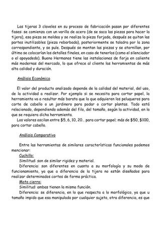 Las tijeras 3 claveles en su proceso de fabricación pasan por diferentes
fases: se comienza con un varilla de acero (de se saca las piezas para hacer la
tijera), esa pieza se moldea y se realiza la pieza forjada, después se quitan las
partes inutilizables (pieza rebarbada), posteriormente se taladra por la zona
correspondiente, y se pule. Después se montan las piezas y se atornillan, por
último se colocarían los detalles finales, en caso de tenerlos (como el silenciador
o el apoyadedo). Bueno Hermanos tiene las instalaciones de forja en caliente
más modernas del mercado, lo que ofrece al cliente las herramientas de más
alta calidad y duración.
Análisis Económico
El valor del producto analizado depende de la calidad del material, del uso,
de la actividad a realizar. Por ejemplo si se necesita para cortar papel, la
herramienta va a resultar más barata que la que adquieren los peluqueros para
corte de cabello o un jardinero para podar o cortar plantas. Todo está
relacionado, dependiendo además del filo, del tamaño, según la actividad, en la
que se requiera dicha herramienta.
Los valores oscilan entre $5, 6, 10, 20… para cortar papel; más de $50, $100,
para cortar cabello.
Análisis Comparativo
Entre las herramientas de similares características funcionales podemos
mencionar:
Cuchillo:
Similitud: son de similar rigidez y material.
Diferencia: son diferentes en cuanto a su morfología y su modo de
funcionamiento, ya que a diferencia de la tijera no están diseñados para
realizar determinados cortes de forma práctica.
Moto cierra:
Similitud: ambas tienen la misma función.
Diferencia: se diferencia, en lo que respecta a lo morfológico, ya que u
tamaño impido que esa manipulada por cualquier sujeto, otra diferencia, es que
 