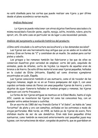 no está diseñada para los cortes que puede realizar una tijera y por último
desde el plano económico varian mucho.
Análisis Relacional
La tijera se puede relacionar con otros objetos familiares asociados a la
misma necesidad o función: peine, cepillo, navaja, colita, invisible, rulero, pincita
sprait, etc. En este caso en particular se da lugar a una necesidad: peinado.
Análisis del surgimiento y evolución histórica del producto:
¿Cómo está vinculado a la estructura sociocultural y a las demandas sociales?
Las tijeras son una herramienta muy antigua que ya se usaba en la edad de
bronce. Eran en forma de “C” y constaban de un muelle. Se usaban para cortar
pieles y cabello.
Los griegos y los romanos también las fabricaron y las que de ellos se
conservan muestran gran variedad de empleos: corte del pelo, esquilado de
animales, poda de árboles, corte de tejidos. La mayoría de aquellas eran de
bronce o de hierro. De este último material eran unas tijeras pequeñas, halladas
en la ciudad de Elche (Alicante, España) así como diversos ejemplares
encontrados en León, España.
Las tijeras conocieron también el uso suntuario, como el de tocador de las
mujeres romanas, según se ve en un fresco pompeyano del siglo I, con unos
cupidos cortando ramos de flores con unas pequeñas tijeras de hierro; y entre
objetos de ajuar funerario hallados en tumbas griegas y romanas, las tijeras
aparecen con cierta frecuencia.
La forma de las tijeras antiguas se mantuvo en la Edad Media, hasta el siglo
XIV, cuando se inventaron las tijeras tal como las conocemos hoy, con un
pasador entre ambos brazos o cuchillas.
En un escrito de 1380 del rey francés Carlos V “el Sabio”, se habla de “unes
forcettes” de plata y oro con esmaltes, anilladas en los extremos a modo de
orejas perforadas. Más tarde, en 1418, se habla ya de tijeras de acero. Pero
distaban mucho de ser de uso doméstico. Eran más bien pequeños útiles
suntuarios, como también se mencionó anteriormente casi pequeñas joyas muy
lujosas, con incrustaciones de nácar, cargadas de pedrería, que se guardaban en
 