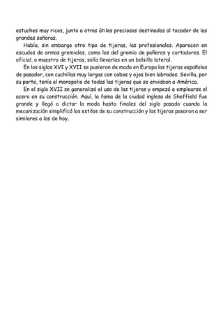 estuches muy ricos, junto a otros útiles preciosos destinados al tocador de las
grandes señoras.
Había, sin embargo otro tipo de tijeras, las profesionales. Aparecen en
escudos de armas gremiales, como los del gremio de pañeros y cortadores. El
oficial, o maestro de tijeras, solía llevarlas en un bolsillo lateral.
En los siglos XVI y XVII se pusieron de moda en Europa las tijeras españolas
de pasador, con cuchillas muy largas con cabos y ojos bien labrados. Sevilla, por
su parte, tenía el monopolio de todas las tijeras que se enviaban a América.
En el siglo XVII se generalizó el uso de las tijeras y empezó a emplearse el
acero en su construcción. Aquí, la fama de la ciudad inglesa de Sheffield fue
grande y llegó a dictar la moda hasta finales del siglo pasado cuando la
mecanización simplificó los estilos de su construcción y las tijeras pasaron a ser
similares a las de hoy.
 