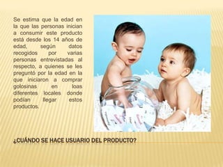 Se estima que la edad en
la que las personas inician
a consumir este producto
está desde los 14 años de
edad,      según     datos
recogidos      por   varias
personas entrevistadas al
respecto, a quienes se les
preguntó por la edad en la
que iniciaron a comprar
golosinas       en     loas
diferentes locales donde
podían      llegar    estos
productos.




¿CUÁNDO SE HACE USUARIO DEL PRODUCTO?
 