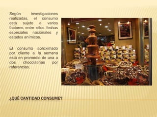 Según        investigaciones
realizadas, el consumo
está    sujeto    a   varios
factores entre ellos fechas
especiales nacionales y
estados anímicos.

El consumo aproximado
por cliente a la semana
está en promedio de una a
dos     chocolatinas  por
referencias.




¿QUÉ CANTIDAD CONSUME?
 