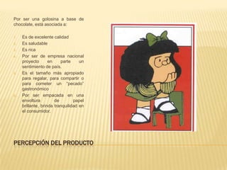 Por ser una golosina a base de
chocolate, está asociada a:

1.   Es de excelente calidad
2.   Es saludable
3.   Es rica
4.   Por ser de empresa nacional
     proyecto       en    parte     un
     sentimiento de país.
5.   Es el tamaño más apropiado
     para regalar, para compartir o
     para cometer un “pecado”
     gastronómico
6.   Por ser empacada en una
     envoltura         de        papel
     brillante, brinda tranquilidad en
     el consumidor.




PERCEPCIÓN DEL PRODUCTO
 