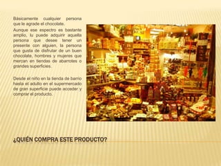 Básicamente cualquier persona
que le agrade el chocolate.
Aunque ese espectro es bastante
amplio, lu puede adquirir aquella
persona que desee tener un
presente con alguien, la persona
que gusta de disfrutar de un buen
chocolate, hombres y mujeres que
mercan en tiendas de abarrotes o
grandes superficies.

Desde el niño en la tienda de barrio
hasta el adulto en el supermercado
de gran superficie puede acceder y
comprar el producto.




¿QUIÉN COMPRA ESTE PRODUCTO?
 