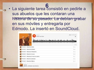6• La siguiente tarea consistió en pedirle a
sus abuelos que les contaran una
historia de su pasado. La debían grabar
en sus móviles y entregarla por
Edmodo. La insertó en SoundCloud.
 