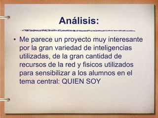 Análisis:
• Me parece un proyecto muy interesante
por la gran variedad de inteligencias
utilizadas, de la gran cantidad de
recursos de la red y fisicos utilizados
para sensibilizar a los alumnos en el
tema central: QUIEN SOY
 