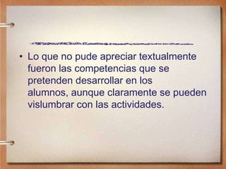 • Lo que no pude apreciar textualmente
fueron las competencias que se
pretenden desarrollar en los
alumnos, aunque claramente se pueden
vislumbrar con las actividades.
 