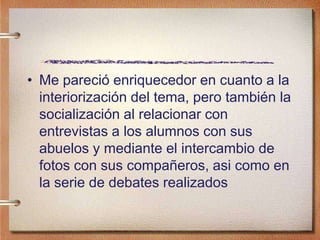 • Me pareció enriquecedor en cuanto a la
interiorización del tema, pero también la
socialización al relacionar con
entrevistas a los alumnos con sus
abuelos y mediante el intercambio de
fotos con sus compañeros, asi como en
la serie de debates realizados
 
