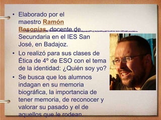 • Elaborado por el
maestro Ramón
Besonías, docente de
Secundaria en el IES San
José, en Badajoz.
• Lo realizó para sus clases de
Ética de 4º de ESO con el tema
de la identidad: ¿Quién soy yo?
• Se busca que los alumnos
indagan en su memoria
biográfica, la importancia de
tener memoria, de reconocer y
valorar su pasado y el de
aquellos que le rodean.
 