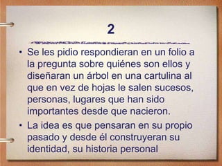 2
• Se les pidio respondieran en un folio a
la pregunta sobre quiénes son ellos y
diseñaran un árbol en una cartulina al
que en vez de hojas le salen sucesos,
personas, lugares que han sido
importantes desde que nacieron.
• La idea es que pensaran en su propio
pasado y desde él construyeran su
identidad, su historia personal
 