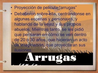 3
• Proyección de pelicula “arrugas”
• Debatieron sobre ella, centrándonse en
algunas escenas y personajes, y
hablando de la vejez y sus propios
abuelos. Mientras tanto, se les pidió
que pensaran en cómo se ven dentro
de 20 o 30 años, que hicieran un acto
de imaginación, que proyectaran sus
ilusiones.
 