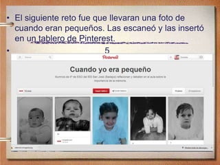 • El siguiente reto fue que llevaran una foto de
cuando eran pequeños. Las escaneó y las insertó
en un tablero de Pinterest.
• 5
 