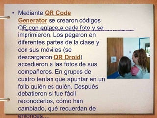 • Mediante QR Code
Generator se crearon códigos
QR con enlace a cada foto y se
imprimieron. Los pegaron en
diferentes partes de la clase y
con sus móviles (se
descargaron QR Droid)
accedieron a las fotos de sus
compañeros. En grupos de
cuatro tenían que apuntar en un
folio quién es quién. Después
debatieron si fue fácil
reconocerlos, cómo han
cambiado, qué recuerdan de
entonces,...
 